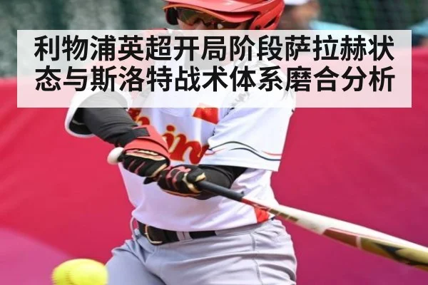 利物浦英超开局阶段萨拉赫状态与斯洛特战术体系磨合分析