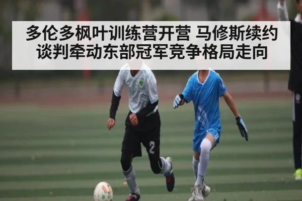 多伦多枫叶训练营开营 马修斯续约谈判牵动东部冠军竞争格局走向