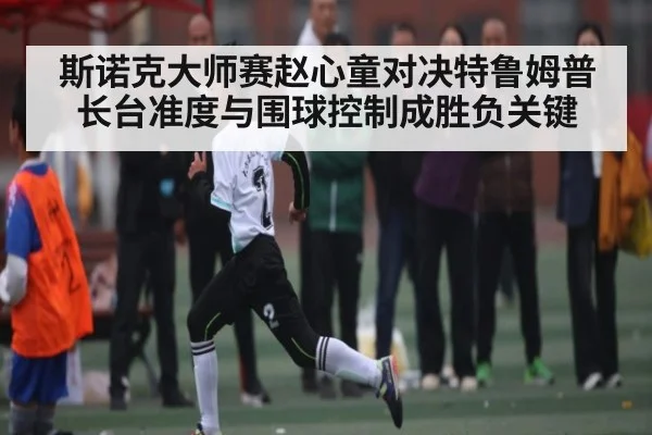 斯诺克大师赛赵心童对决特鲁姆普长台准度与围球控制成胜负关键